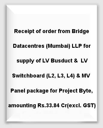 Receipt of order from Bridge Datacentres (Mumbai) LLP for supply of LV Busduct & LV Switchboard (L2, L3, L4) and MV Panel package for Project Byte, amounting to Rs. 33.84 Crores (excluding GST)